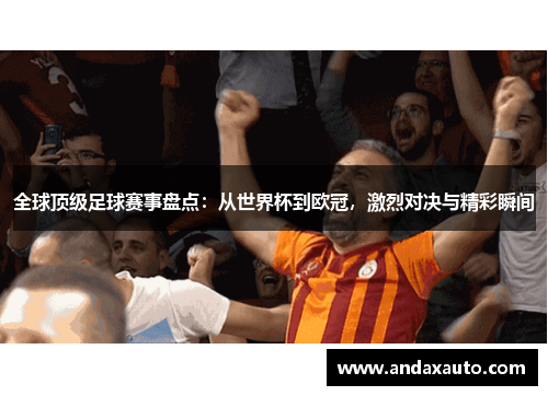 全球顶级足球赛事盘点：从世界杯到欧冠，激烈对决与精彩瞬间