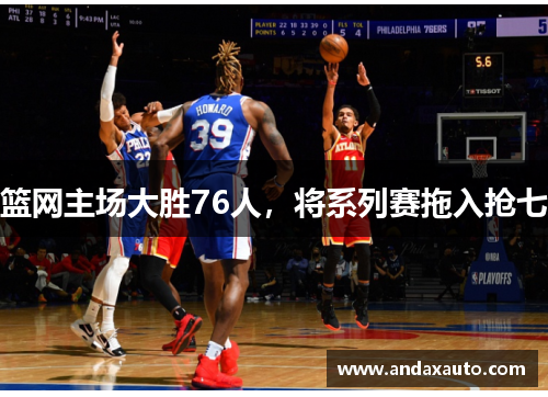 篮网主场大胜76人，将系列赛拖入抢七
