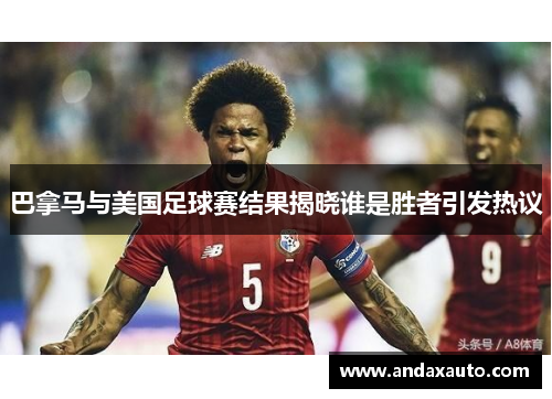 巴拿马与美国足球赛结果揭晓谁是胜者引发热议