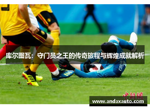 库尔图瓦：守门员之王的传奇旅程与辉煌成就解析